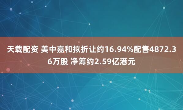 天载配资 美中嘉和拟折让约16.94%配售4872.36万股 净筹约2.59亿港元