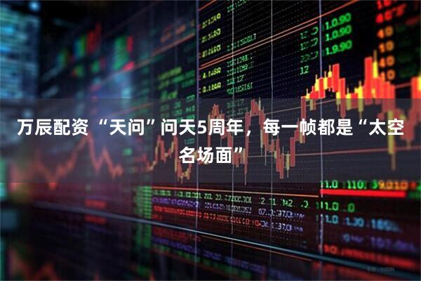 万辰配资 “天问”问天5周年，每一帧都是“太空名场面”