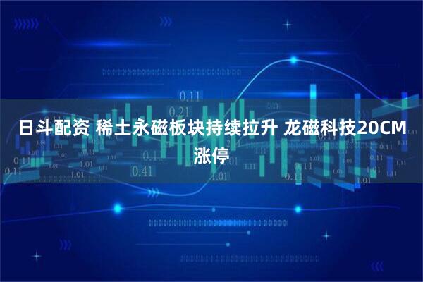 日斗配资 稀土永磁板块持续拉升 龙磁科技20CM涨停