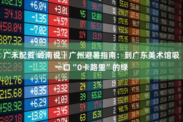 广禾配资 岭南说｜广州避暑指南：到广东美术馆吸一口“0卡路里”的绿