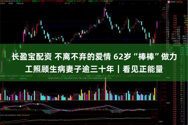 长盈宝配资 不离不弃的爱情 62岁“棒棒”做力工照顾生病妻子逾三十年｜看见正能量