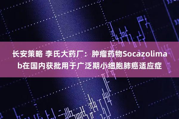 长安策略 李氏大药厂：肿瘤药物Socazolimab在国内获批用于广泛期小细胞肺癌适应症
