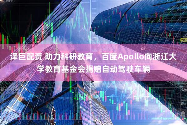 泽巨配资 助力科研教育，百度Apollo向浙江大学教育基金会捐赠自动驾驶车辆