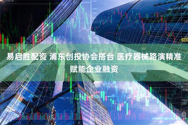 易启胜配资 浦东创投协会搭台 医疗器械路演精准赋能企业融资