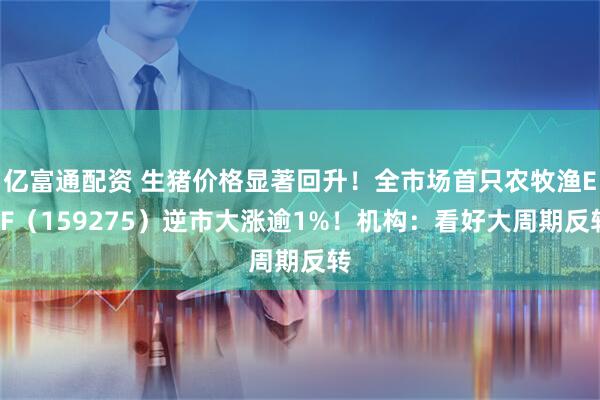 亿富通配资 生猪价格显著回升！全市场首只农牧渔ETF（159275）逆市大涨逾1%！机构：看好大周期反转