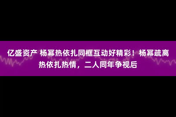 亿盛资产 杨幂热依扎同框互动好精彩！杨幂疏离热依扎热情，二人同年争视后