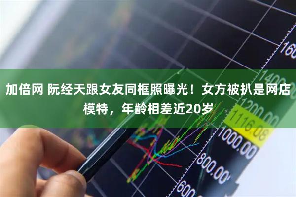 加倍网 阮经天跟女友同框照曝光！女方被扒是网店模特，年龄相差近20岁