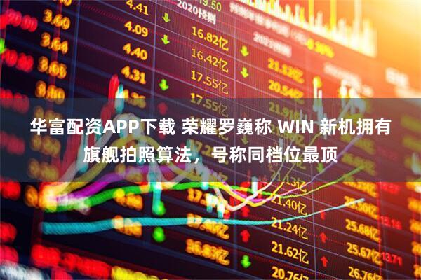 华富配资APP下载 荣耀罗巍称 WIN 新机拥有旗舰拍照算法，号称同档位最顶