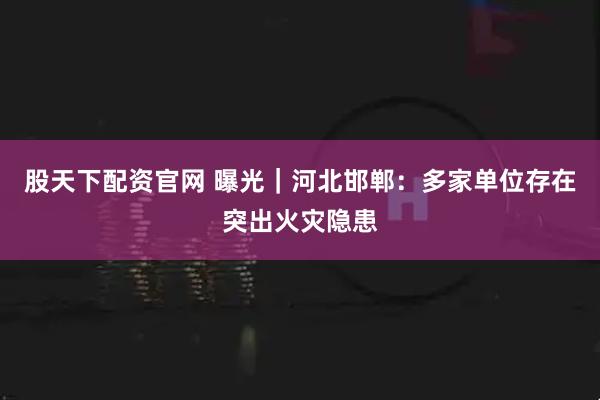 股天下配资官网 曝光｜河北邯郸：多家单位存在突出火灾隐患