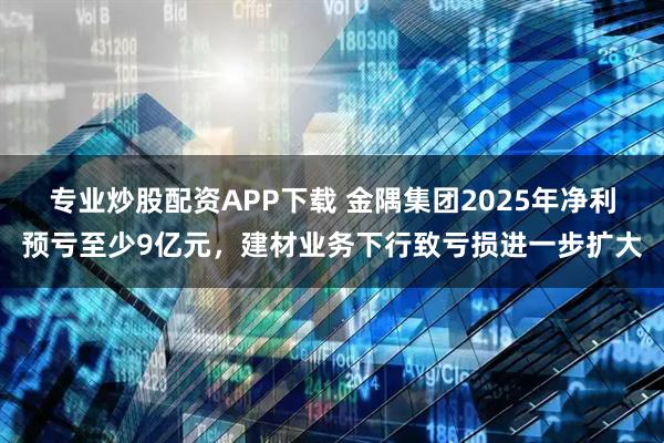专业炒股配资APP下载 金隅集团2025年净利预亏至少9亿元，建材业务下行致亏损进一步扩大