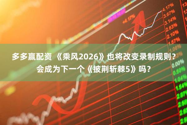 多多赢配资 《乘风2026》也将改变录制规则？会成为下一个《披荆斩棘5》吗？