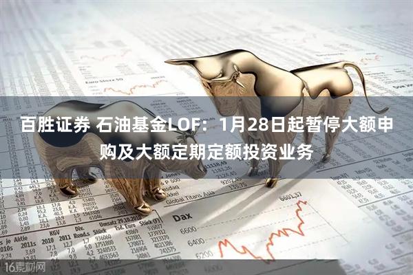百胜证券 石油基金LOF：1月28日起暂停大额申购及大额定期定额投资业务