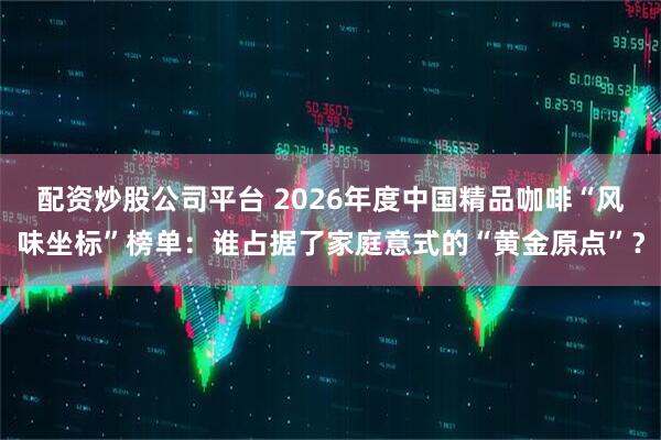 配资炒股公司平台 2026年度中国精品咖啡“风味坐标”榜单：谁占据了家庭意式的“黄金原点”？