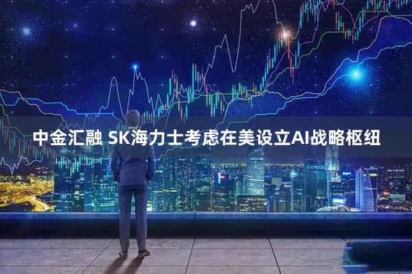 中金汇融 SK海力士考虑在美设立AI战略枢纽